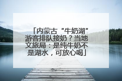 内蒙古“牛奶湖”游客排队接奶？当地文旅局：是纯牛奶不是湖水，可放心喝